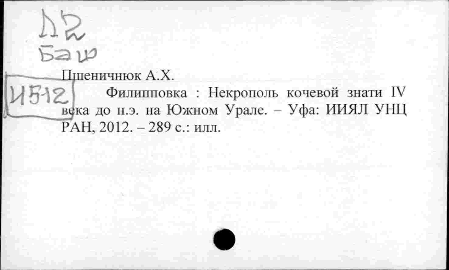 ﻿Д’г ъацз
И 512.
Пшеничнюк А.Х.
Филипповка : Некрополь кочевой знати IV в^ка до н.э. на Южном Урале. - Уфа: ИИЯЛ УНЦ РАН, 2012. - 289 с.: илл.